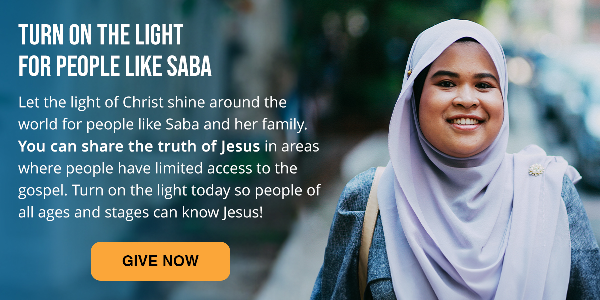 Turn on the light for people like Saba. Let the light of Christ shine around the world for people like Saba and her family. You can share the truth of Jesus in the areas where people have limited access to the gospel. Turn on the light today so people of all ages and stages can know Jesus! Click here to Give Now